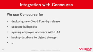 Copyrig ht © 2017 Yahoo Japan Corporation. All Rig hts Reserved.
Integration with Concourse
We use Concourse for
• deploying new Cloud Foundry release
• updating buildpacks
• syncing employee accounts with UAA
• backup database to object storage
• ...
53
 