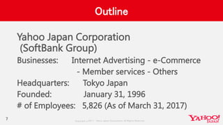 Copyrig ht © 2017 Yahoo Japan Corporation. All Rig hts Reserved.
Outline
Yahoo Japan Corporation
(SoftBank Group)
Businesses: Internet Advertising - e-Commerce
- Member services - Others
Headquarters: Tokyo Japan
Founded: January 31, 1996
# of Employees: 5,826 (As of March 31, 2017)
7
 