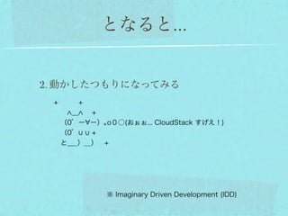 となると...


2. 動かしたつもりになってみる
 +   +
    ＿  +
  （0゜ー ー）｡o０○(おぉぉ... CloudStack すげえ！)
  （0゜   +        
  と＿_）__） +




            ※ Imaginary Driven Development (IDD)
 