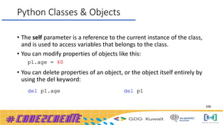 Python Classes & Objects
• The self parameter is a reference to the current instance of the class,
and is used to access variables that belongs to the class.
• You can modify properties of objects like this:
• You can delete properties of an object, or the object itself entirely by
using the del keyword:
106
 