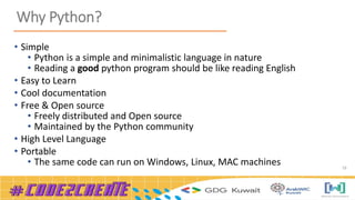 16
Why Python?
• Simple
• Python is a simple and minimalistic language in nature
• Reading a good python program should be like reading English
• Easy to Learn
• Cool documentation
• Free & Open source
• Freely distributed and Open source
• Maintained by the Python community
• High Level Language
• Portable
• The same code can run on Windows, Linux, MAC machines
 