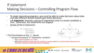 42
If statement
Making Decisions – Controlling Program Flow
• To make interesting programs, you must be able to make decisions about data
and take different actions based upon those decisions.
• if statement: Executes a group of statements only if a certain condition is
true. Otherwise, the statements are skipped.
• Syntax of the If statement:
if condition:
Statement
Statement
• First line known as the if clause
• Includes the keyword “if” followed by “condition”
• The condition can be true or false
• When the if statement executes, the condition is tested, and if it is true the block statements are
executed. otherwise, block statements are skipped.
 