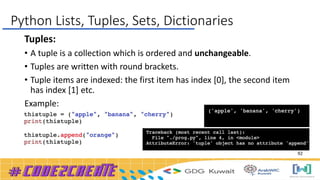 Tuples:
• A tuple is a collection which is ordered and unchangeable.
• Tuples are written with round brackets.
• Tuple items are indexed: the first item has index [0], the second item
has index [1] etc.
Example:
Python Lists, Tuples, Sets, Dictionaries
92
 