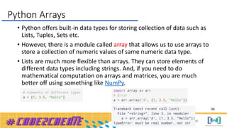 • Python offers built-in data types for storing collection of data such as
Lists, Tuples, Sets etc.
• However, there is a module called array that allows us to use arrays to
store a collection of numeric values of same numeric data type.
• Lists are much more flexible than arrays. They can store elements of
different data types including strings. And, if you need to do
mathematical computation on arrays and matrices, you are much
better off using something like NumPy.
Python Arrays
96
 