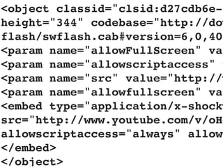 <object classid="clsid:d27cdb6e-a
height="344" codebase="http://dow
flash/swflash.cab#version=6,0,40,
<param name="allowFullScreen" val
<param name="allowscriptaccess" v
<param name="src" value="http://w
<param name="allowfullscreen" val
<embed type="application/x-shockw
src="http://www.youtube.com/v/oHg
allowscriptaccess="always" allowf
</embed>
</object>
 