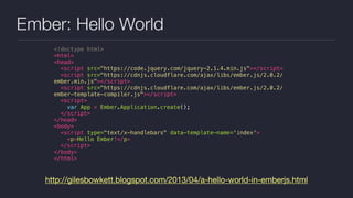 Ember: Hello World
http://gilesbowkett.blogspot.com/2013/04/a-hello-world-in-emberjs.html
<!doctype html>
<html>
<head>
<script src="https://code.jquery.com/jquery-2.1.4.min.js"></script>
<script src="https://cdnjs.cloudflare.com/ajax/libs/ember.js/2.0.2/
ember.min.js"></script>
<script src="https://cdnjs.cloudflare.com/ajax/libs/ember.js/2.0.2/
ember-template-compiler.js"></script>
<script>
var App = Ember.Application.create();
</script>
</head>
<body>
<script type="text/x-handlebars" data-template-name='index'>
<p>Hello Ember!</p>
</script>
</body>
</html>
 