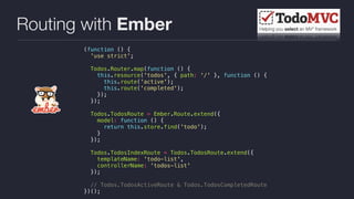Routing with Ember
(function () {
'use strict';
Todos.Router.map(function () {
this.resource('todos', { path: '/' }, function () {
this.route('active');
this.route('completed');
});
});
Todos.TodosRoute = Ember.Route.extend({
model: function () {
return this.store.find('todo');
}
});
Todos.TodosIndexRoute = Todos.TodosRoute.extend({
templateName: 'todo-list',
controllerName: 'todos-list'
});
// Todos.TodosActiveRoute & Todos.TodosCompletedRoute
})();
 