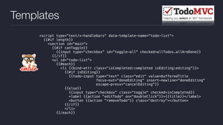 Templates
<script type="text/x-handlebars" data-template-name="todo-list">
{{#if length}}
<section id="main">
{{#if canToggle}}
{{input type="checkbox" id="toggle-all" checked=allTodos.allAreDone}}
{{/if}}
<ul id="todo-list">
{{#each}}
<li {{bind-attr class="isCompleted:completed isEditing:editing"}}>
{{#if isEditing}}
{{todo-input type="text" class="edit" value=bufferedTitle
focus-out="doneEditing" insert-newline="doneEditing"
escape-press="cancelEditing"}}
{{else}}
{{input type="checkbox" class="toggle" checked=isCompleted}}
<label {{action "editTodo" on="doubleClick"}}>{{title}}</label>
<button {{action "removeTodo"}} class="destroy"></button>
{{/if}}
</li>
{{/each}}
 
