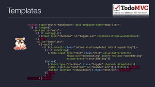 Templates
<script type="text/x-handlebars" data-template-name="todo-list">
{{#if length}}
<section id="main">
{{#if canToggle}}
{{input type="checkbox" id="toggle-all" checked=allTodos.allAreDone}}
{{/if}}
<ul id="todo-list">
{{#each}}
<li {{bind-attr class="isCompleted:completed isEditing:editing"}}>
{{#if isEditing}}
{{todo-input type="text" class="edit" value=bufferedTitle
focus-out="doneEditing" insert-newline="doneEditing"
escape-press="cancelEditing"}}
{{else}}
{{input type="checkbox" class="toggle" checked=isCompleted}}
<label {{action "editTodo" on="doubleClick"}}>{{title}}</label>
<button {{action "removeTodo"}} class="destroy"></button>
{{/if}}
</li>
{{/each}}
 