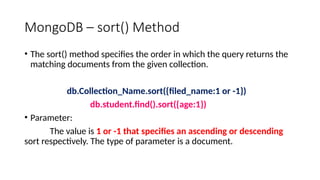 MongoDB – sort() Method
• The sort() method specifies the order in which the query returns the
matching documents from the given collection.
db.Collection_Name.sort({filed_name:1 or -1})
db.student.find().sort({age:1})
• Parameter:
The value is 1 or -1 that specifies an ascending or descending
sort respectively. The type of parameter is a document.
 