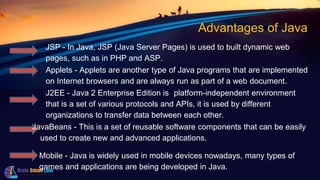 Advantages of Java
JSP - In Java, JSP (Java Server Pages) is used to built dynamic web
pages, such as in PHP and ASP.
Applets - Applets are another type of Java programs that are implemented
on Internet browsers and are always run as part of a web document.
J2EE - Java 2 Enterprise Edition is aplatform-independent environment
that is a set of various protocols and APIs, it is used by different
organizations to transfer data between each other.
JavaBeans - This is a set of reusable software components that can be easily
used to create new and advanced applications.
Mobile - Java is widely used in mobile devices nowadays, many types of
games and applications are being developed in Java.
 