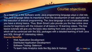 Course objectives
As a beginner in the Software world, Java programming language plays a vital role.
The Java language takes its importance from the development of web application to
the execution of android programming. The Java language is not complicated when
you have a strong basics. Thus, Brain Smart Labs provide you the free online Java
course for beginners with the inclusion of all basics in 15 learning videos. The free
basics tutorials will give you the basic idea starting from core Java programming
which will be continued with the SQL packages with a detailed learning of both Java
and SQL through 41 interesting videos.
Course Benefits:
• Web Application Development
• Distributed Application Development
• Software Testing- Selenium
• To learn Data Analytics tools like Big data & Hadoop
 