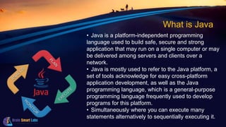 What is Java
• Java is a platform-independent programming
language used to build safe, secure and strong
application that may run on a single computer or may
be delivered among servers and clients over a
network.
• Java is mostly used to refer to the Java platform, a
set of tools acknowledge for easy cross-platform
application development, as well as the Java
programming language, which is a general-purpose
programming language frequently used to develop
programs for this platform.
• Simultaneously where you can execute many
statements alternatively to sequentially executing it.
 