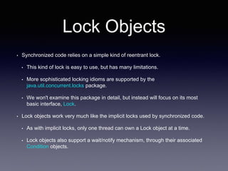 Lock Objects
• Synchronized code relies on a simple kind of reentrant lock.
• This kind of lock is easy to use, but has many limitations.
• More sophisticated locking idioms are supported by the
java.util.concurrent.locks package.
• We won't examine this package in detail, but instead will focus on its most
basic interface, Lock.
• Lock objects work very much like the implicit locks used by synchronized code.
• As with implicit locks, only one thread can own a Lock object at a time.
• Lock objects also support a wait/notify mechanism, through their associated
Condition objects.
 