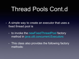 Thread Pools Cont.d
• A simple way to create an executor that uses a
fixed thread pool is
• to invoke the newFixedThreadPool factory
method in java.util.concurrent.Executors
• This class also provides the following factory
methods:
 