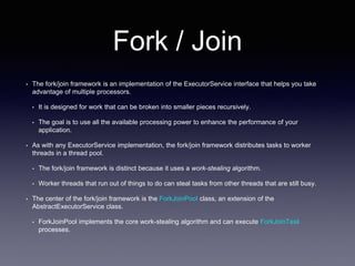 Fork / Join
• The fork/join framework is an implementation of the ExecutorService interface that helps you take
advantage of multiple processors.
• It is designed for work that can be broken into smaller pieces recursively.
• The goal is to use all the available processing power to enhance the performance of your
application.
• As with any ExecutorService implementation, the fork/join framework distributes tasks to worker
threads in a thread pool.
• The fork/join framework is distinct because it uses a work-stealing algorithm.
• Worker threads that run out of things to do can steal tasks from other threads that are still busy.
• The center of the fork/join framework is the ForkJoinPool class, an extension of the
AbstractExecutorService class.
• ForkJoinPool implements the core work-stealing algorithm and can execute ForkJoinTask
processes.
 