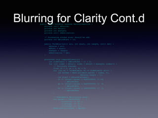 Blurring for Clarity Cont.dpublic class ForkBlur extends RecursiveAction {
private int[] mSource;
private int mStart;
private int mLength;
private int[] mDestination;
// Processing window size; should be odd.
private int mBlurWidth = 15;
public ForkBlur(int[] src, int start, int length, int[] dst) {
mSource = src;
mStart = start;
mLength = length;
mDestination = dst;
}
protected void computeDirectly() {
int sidePixels = (mBlurWidth - 1) / 2;
for (int index = mStart; index < mStart + mLength; index++) {
// Calculate average.
float rt = 0, gt = 0, bt = 0;
for (int mi = -sidePixels; mi <= sidePixels; mi++) {
int mindex = Math.min(Math.max(mi + index, 0),
mSource.length - 1);
int pixel = mSource[mindex];
rt += (float)((pixel & 0x00ff0000) >> 16)
/ mBlurWidth;
gt += (float)((pixel & 0x0000ff00) >> 8)
/ mBlurWidth;
bt += (float)((pixel & 0x000000ff) >> 0)
/ mBlurWidth;
}
// Reassemble destination pixel.
int dpixel = (0xff000000 ) |
(((int)rt) << 16) |
(((int)gt) << 8) |
(((int)bt) << 0);
mDestination[index] = dpixel;
}
}
…
 
