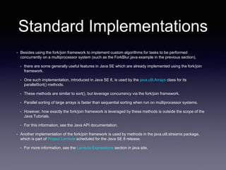 Standard Implementations
• Besides using the fork/join framework to implement custom algorithms for tasks to be performed
concurrently on a multiprocessor system (such as the ForkBlur.java example in the previous section),
• there are some generally useful features in Java SE which are already implemented using the fork/join
framework.
• One such implementation, introduced in Java SE 8, is used by the java.util.Arrays class for its
parallelSort() methods.
• These methods are similar to sort(), but leverage concurrency via the fork/join framework.
• Parallel sorting of large arrays is faster than sequential sorting when run on multiprocessor systems.
• However, how exactly the fork/join framework is leveraged by these methods is outside the scope of the
Java Tutorials.
• For this information, see the Java API documentation.
• Another implementation of the fork/join framework is used by methods in the java.util.streams package,
which is part of Project Lambda scheduled for the Java SE 8 release.
• For more information, see the Lambda Expressions section in java site.
 