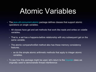 Atomic Variables
• The java.util.concurrent.atomic package defines classes that support atomic
operations on single variables.
• All classes have get and set methods that work like reads and writes on volatile
variables.
• That is, a set has a happens-before relationship with any subsequent get on the
same variable.
• The atomic compareAndSet method also has these memory consistency
features,
• as do the simple atomic arithmetic methods that apply to integer atomic
variables.
• To see how this package might be used, let's return to the Counter class we
originally used to demonstrate thread interference:
 