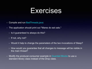 Exercises
• Compile and run BadThreads.java:
• The application should print out "Mares do eat oats."
• Is it guaranteed to always do this?
• If not, why not?
• Would it help to change the parameters of the two invocations of Sleep?
• How would you guarantee that all changes to message will be visible in
the main thread?
• Modify the producer-consumer example in Guarded Blocks to use a
standard library class instead of the Drop class.
 