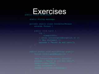 Exercisespublic class BadThreads {
static String message;
private static class CorrectorThread
extends Thread {
public void run() {
try {
sleep(1000);
} catch (InterruptedException e) {}
// Key statement 1:
message = "Mares do eat oats.";
}
}
public static void main(String args[])
throws InterruptedException {
(new CorrectorThread()).start();
message = "Mares do not eat oats.";
Thread.sleep(2000);
// Key statement 2:
System.out.println(message);
}
}
 