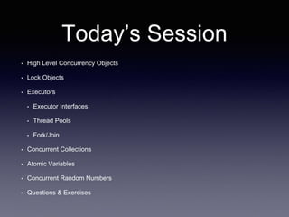 Today’s Session
• High Level Concurrency Objects
• Lock Objects
• Executors
• Executor Interfaces
• Thread Pools
• Fork/Join
• Concurrent Collections
• Atomic Variables
• Concurrent Random Numbers
• Questions & Exercises
 
