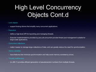High Level Concurrency
Objects Cont.d
• Lock objects
• support locking idioms that simplify many concurrent applications.
• Executors
• define a high-level API for launching and managing threads.
• Executor implementations provided by java.util.concurrent provide thread pool management suitable for
large-scale applications.
• Concurrent collections
• make it easier to manage large collections of data, and can greatly reduce the need for synchronization.
• Atomic variables
• have features that minimize synchronization and help avoid memory consistency errors.
• ThreadLocalRandom
• (in JDK 7) provides efficient generation of pseudorandom numbers from multiple threads.
 