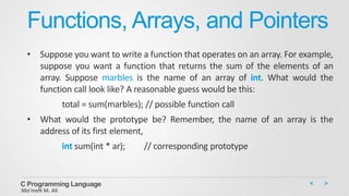 Functions, Arrays, and Pointers
• Suppose you want to write a function that operates on an array. For example,
suppose you want a function that returns the sum of the elements of an
array. Suppose marbles is the name of an array of int. What would the
function call look like? A reasonable guess would be this:
total = sum(marbles); // possible function call
• What would the prototype be? Remember, the name of an array is the
address of its first element,
int sum(int * ar); // corresponding prototype
C Programming Language
Mo’meN M. Ali
 
