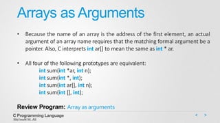 Arrays as Arguments
• Because the name of an array is the address of the first element, an actual
argument of an array name requires that the matching formal argument be a
pointer. Also, C interprets int ar[] to mean the same as int * ar.
• All four of the following prototypes are equivalent:
int sum(int *ar, int n);
int sum(int *, int);
int sum(int ar[], int n);
int sum(int [], int);
Review Program: Array as arguments
C Programming Language
Mo’meN M. Ali
 
