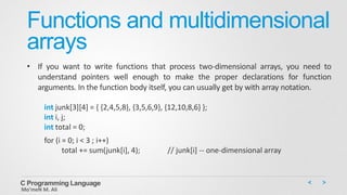 Functions and multidimensional
arrays
• If you want to write functions that process two-dimensional arrays, you need to
understand pointers well enough to make the proper declarations for function
arguments. In the function body itself, you can usually get by with array notation.
int junk[3][4] = { {2,4,5,8}, {3,5,6,9}, {12,10,8,6} };
int i, j;
int total = 0;
for (i = 0; i < 3 ; i++)
total += sum(junk[i], 4); // junk[i] -- one-dimensional array
C Programming Language
Mo’meN M. Ali
 