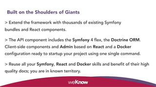 Built on the Shoulders of Giants
> Extend the framework with thousands of existing Symfony
bundles and React components.
> The API component includes the Symfony 4 flex, the Doctrine ORM.
Client-side components and Admin based on React and a Docker
configuration ready to startup your project using one single command.
> Reuse all your Symfony, React and Docker skills and benefit of their high
quality docs; you are in known territory.
 