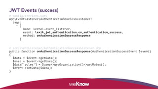 JWT Events (success)
# config/services.yaml 
AppEventListenerAuthenticationSuccessListener: 
tags: 
- { 
name: kernel.event_listener,  
event: lexik_jwt_authentication.on_authentication_success, 
method: onAuthenticationSuccessResponse 
} 
# src/EventListener/AuthenticationSuccessListener.php 
public function onAuthenticationSuccessResponse(AuthenticationSuccessEvent $event)  
{ 
$data = $event->getData(); 
$user = $event->getUser(); 
$data[‘roles'] = $user->getOrganization()->getRoles(); 
$event->setData($data); 
}
 