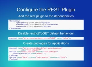 Configure the REST Plugin
Add the rest plugin to the dependencies
<dependency>
  <groupId>org.apache.struts</groupId>
  <artifactId>struts2­rest­plugin</artifactId>
  <version>${struts2.version}</version>
</dependency>
Disable restrictToGET default behaviour
<constant name="struts.rest.content.restrictToGET" value="false"/>
Create packages for applications
<constant name="struts.convention.default.parent.package"
             value="rest­angular"/>
<package name="rest­angular" extends="rest­default">
    <default­action­ref name="index" />
</package>
<package name="data" extends="rest­angular" namespace="/data">
</package>
 