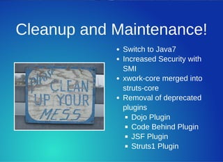 Cleanup and Maintenance!
Switch to Java7
Increased Security with
SMI
xwork­core merged into
struts­core
Removal of deprecated
plugins
Dojo Plugin
Code Behind Plugin
JSF Plugin
Struts1 Plugin
 