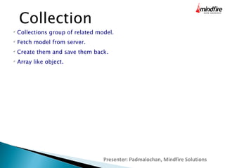 Presenter: Padmalochan, Mindfire Solutions
Collection

Collections group of related model.

Fetch model from server.

Create them and save them back.

Array like object.
 