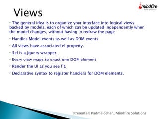 Presenter: Padmalochan, Mindfire Solutions
Views

The general idea is to organize your interface into logical views,
backed by models, each of which can be updated independently when
the model changes, without having to redraw the page

Handles Model events as well as DOM events.

All views have associated el property.

$el is a Jquery wrapper.

Every view maps to exact one DOM element

Render the UI as you see fit.

Declarative syntax to register handlers for DOM elements.
 