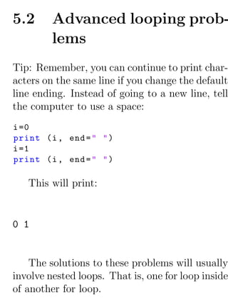 5.2      Advanced looping prob-
         lems
Tip: Remember, you can continue to print char-
acters on the same line if you change the default
line ending. Instead of going to a new line, tell
the computer to use a space:
i =0
print (i , end = " " )
i =1
print (i , end = " " )

   This will print:


0 1


    The solutions to these problems will usually
involve nested loops. That is, one for loop inside
of another for loop.
 