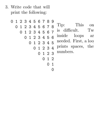 3. Write code that will
   print the following:

  0 1 2 3   4   5   6   7   8   9
    0 1 2   3   4   5   6   7   8   Tip:     This on
      0 1   2   3   4   5   6   7   is diﬃcult.      Two
        0   1   2   3   4   5   6   inside loops are
            0   1   2   3   4   5   needed. First, a loop
                0   1   2   3   4   prints spaces, then
                    0   1   2   3   numbers.
                        0   1   2
                            0   1
                                0
 