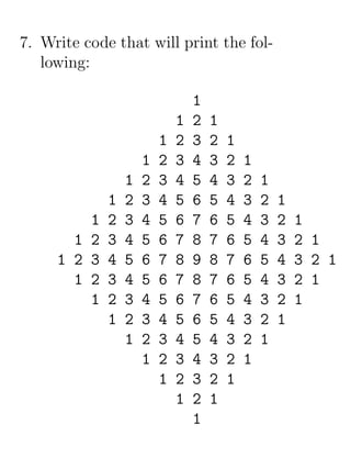 7. Write code that will print the fol-
   lowing:

                                 1
                             1   2   1
                         1   2   3   2   1
                     1   2   3   4   3   2   1
                 1   2   3   4   5   4   3   2   1
             1   2   3   4   5   6   5   4   3   2   1
         1   2   3   4   5   6   7   6   5   4   3   2   1
       1 2   3   4   5   6   7   8   7   6   5   4   3   2 1
     1 2 3   4   5   6   7   8   9   8   7   6   5   4   3 2 1
       1 2   3   4   5   6   7   8   7   6   5   4   3   2 1
         1   2   3   4   5   6   7   6   5   4   3   2   1
             1   2   3   4   5   6   5   4   3   2   1
                 1   2   3   4   5   4   3   2   1
                     1   2   3   4   3   2   1
                         1   2   3   2   1
                             1   2   1
                                 1
 