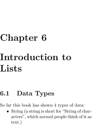 Chapter 6

Introduction to
Lists

6.1      Data Types
So far this book has shown 4 types of data:
   • String (a string is short for “String of char-
      acters”, which normal people think of it as
      text.)
 