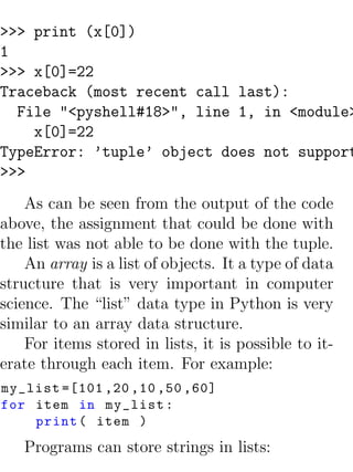 >>> print (x[0])
1
>>> x[0]=22
Traceback (most recent call last):
  File "<pyshell#18>", line 1, in <module>
    x[0]=22
TypeError: ’tuple’ object does not support
>>>
    As can be seen from the output of the code
above, the assignment that could be done with
the list was not able to be done with the tuple.
    An array is a list of objects. It a type of data
structure that is very important in computer
science. The “list” data type in Python is very
similar to an array data structure.
    For items stored in lists, it is possible to it-
erate through each item. For example:
my_list =[101 ,20 ,10 ,50 ,60]
for item in my_list :
    print ( item )
   Programs can store strings in lists:
 