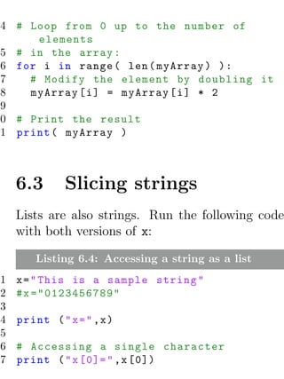 4 # Loop from 0 up to the number of
      elements
 5 # in the array :
 6 for i in range ( len ( myArray ) ) :
 7   # Modify the element by doubling it
 8   myArray [ i ] = myArray [ i ] * 2
 9
10 # Print the result
11 print ( myArray )



    6.3      Slicing strings
    Lists are also strings. Run the following code
    with both versions of x:

       Listing 6.4: Accessing a string as a list
1   x = " This is a sample string "
2   # x ="0123456789"
3
4   print ( " x = " ,x )
5
6   # Accessing a single character
7   print ( " x [0]= " ,x [0])
 