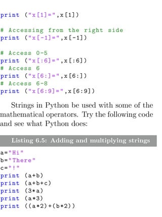 print ( " x [1]= " ,x [1])

# Accessing from the right side
print ( " x [ -1]= " ,x [ -1])

# Access 0 -5
print ( " x [:6]= " ,x [:6])
# Access 6
print ( " x [6:]= " ,x [6:])
# Access 6 -8
print ( " x [6:9]= " ,x [6:9])

   Strings in Python be used with some of the
mathematical operators. Try the following code
and see what Python does:

   Listing 6.5: Adding and multiplying strings
a = " Hi "
b = " There "
c="!"
print ( a + b )
print ( a + b + c )
print (3* a )
print ( a *3)
print (( a *2) +( b *2) )
 