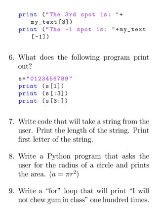 print ( " The 3 rd spot is : " +
      my_text [3])
   print ( " The -1 spot is : " + my_text
      [ -1])


6. What does the following program print
   out?
   s = " 0123456789 "
   print ( s [1])
   print ( s [:3])
   print ( s [3:])


7. Write code that will take a string from the
   user. Print the length of the string. Print
   ﬁrst letter of the string.

8. Write a Python program that asks the
   user for the radius of a circle and prints
   the area. (a = πr2 )

9. Write a “for” loop that will print “I will
   not chew gum in class” one hundred times.
 