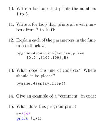 10. Write a for loop that prints the numbers
    1 to 5:

11. Write a for loop that prints all even num-
    bers from 2 to 1000:

12. Explain each of the parameters in the func-
    tion call below:
    pygame . draw . line ( screen , green
       ,[0 ,0] ,[100 ,100] ,5)


13. What does this line of code do? Where
    should it be placed?
    pygame . display . flip ()


14. Give an example of a “comment” in code:

15. What does this program print?
    x = " 34 "
    print ( x +1)
 