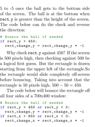 5 to -5 once the ball gets to the bottom side
of the screen. The ball is at the bottom when
rect y is greater than the height of the screen.
The code below can do the check and reverse
the direction:
# Bounce the ball if needed
if rect_y > 450:
  rect_change_y = rect_change_y * -1
    Why check rect y against 450? If the screen
is 500 pixels high, then checking against 500 be
a logical ﬁrst guess. But the rectangle is drawn
starting from the upper left of the rectangle.So
the rectangle would slide completely oﬀ-screen
before bouncing. Taking into account that the
rectangle is 50 pixels high, 500 − 50 = 450.
    The code below will bounce the rectangle oﬀ
all four sides of a 700x400 window:
# Bounce the ball if needed
if rect_y > 450 or rect_y < 0:
  rect_change_y = rect_change_y * -1
if rect_x > 650 or rect_x < 0:
  rect_change_x = rect_change_x * -1
 