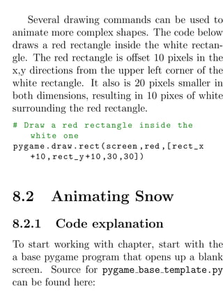 Several drawing commands can be used to
animate more complex shapes. The code below
draws a red rectangle inside the white rectan-
gle. The red rectangle is oﬀset 10 pixels in the
x,y directions from the upper left corner of the
white rectangle. It also is 20 pixels smaller in
both dimensions, resulting in 10 pixes of white
surrounding the red rectangle.
# Draw a red rectangle inside the
   white one
pygame . draw . rect ( screen , red ,[ rect_x
   +10 , rect_y +10 ,30 ,30])



8.2     Animating Snow
8.2.1     Code explanation
To start working with chapter, start with the
a base pygame program that opens up a blank
screen. Source for pygame base template.py
can be found here:
 