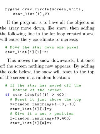 pygame . draw . circle ( screen , white ,
     star_list [ i ] ,2)

    If the program is to have all the objects in
the array move down, like snow, then adding
the following line in the for loop created above
will cause the y coordinate to increase:
  # Move the star down one pixel
  star_list [ i ][1]+=1

    This moves the snow downwards, but once
oﬀ the screen nothing new appears. By adding
the code below, the snow will reset to the top
of the screen in a random location:
  # If the star has moved off the
      bottom of the screen
  if star_list [ i ][1] > 400:
    # Reset it just above the top
    y = random . randrange ( -50 , -10)
    star_list [ i ][1]= y
    # Give it a new x position
    x = random . randrange (0 ,400)
    star_list [ i ][0]= x
 
