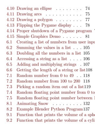 4.10   Drawing an ellipse . . . . . . . . 74
4.11   Drawing arcs . . . . . . . . . . . 75
4.12   Drawing a polygon . . . . . . . . 77
4.13   Flipping the Pygame display . . . 78
4.14   Proper shutdown of a Pygame program 7
4.15   Simple Graphics Demo . . . . . . 81
6.1    Creating a list of numbers from user inpu
6.2    Summing the values in a list . . . 105
6.3    Doubling all the numbers in a list 105
6.4    Accessing a string as a list . . . . 106
6.5    Adding and multiplying strings . 107
6.6    Getting the length of a string or list108
7.1    Random number from 0 to 49 . . 118
7.2    Random number from 100 to 200 118
7.3    Picking a random item out of a list119
7.4    Random ﬂoating point number from 0 to
7.5    Random ﬂoating point number between 1
8.1    Animating Snow . . . . . . . . . 132
8.2    Example Blender Python Program137
9.1    Function that prints the volume of a sphe
9.2    Function that prints the volume of a cylin
 