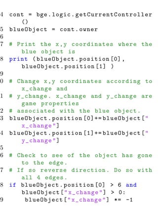 4 cont = bge . logic . g e t C u r r e n t C o n t r o l l e r
      ()
 5 blueObject = cont . owner
 6
 7 # Print the x , y coordinates where the
      blue object is
 8 print ( blueObject . position [0] ,
      blueObject . position [1] )
 9
10 # Change x , y coordinates according to
      x_change and
11 # y_change . x_change and y_change are
      game properties
12 # associated with the blue object .
13 blueObject . position [0]+= blueObject [ "
      x_change " ]
14 blueObject . position [1]+= blueObject [ "
      y_change " ]
15
16 # Check to see of the object has gone
      to the edge .
17 # If so reverse direction . Do so with
      all 4 edges .
18 if blueObject . position [0] > 6 and
      blueObject [ " x_change " ] > 0:
19     blueObject [ " x_change " ] *= -1
 